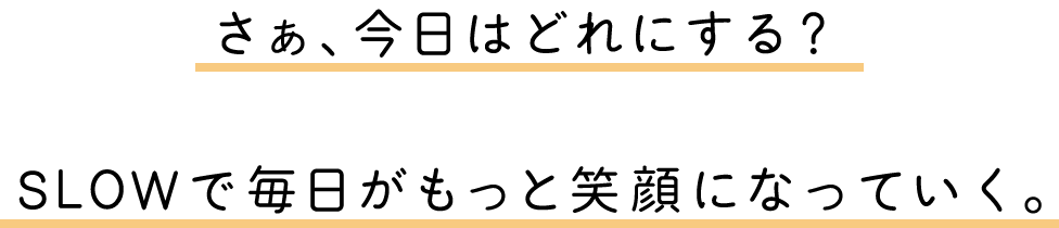 さぁ、今日はどれにする？SLOWで毎日がもっと笑顔になっていく。