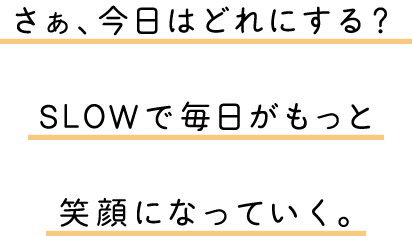 さぁ、今日はどれにする？SLOWで毎日がもっと笑顔になっていく。