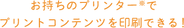 お持ちのプリンター※でプリントコンテンツを印刷できる！